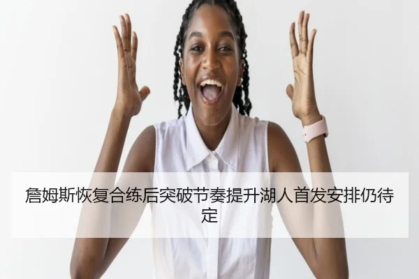 詹姆斯恢复合练后突破节奏提升湖人首发安排仍待定