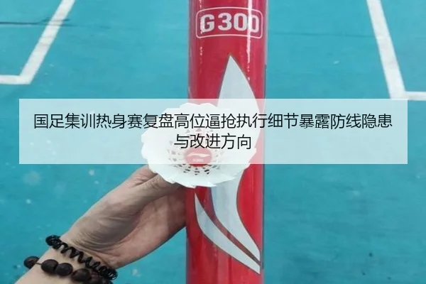 国足集训热身赛复盘高位逼抢执行细节暴露防线隐患与改进方向
